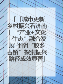 「城市更新 乡村振兴看济南」“产业+文化+生态”融合发展 平阴“胶乡古镇”探索振兴路径成效显著