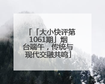 「大小快评第1061期」烟台端午，传统与现代交融共鸣