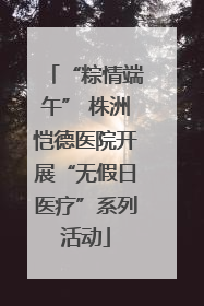 “粽情端午” 株洲恺德医院开展“无假日医疗”系列活动