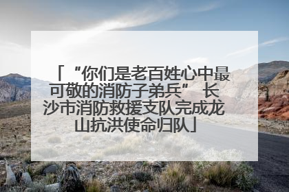 “你们是老百姓心中最可敬的消防子弟兵” 长沙市消防救援支队完成龙山抗洪使命归队