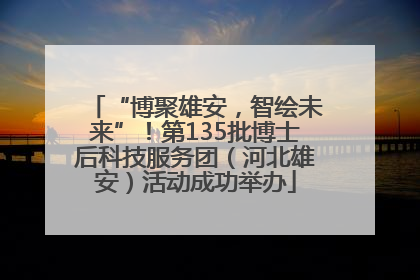 “博聚雄安，智绘未来”！第135批博士后科技服务团（河北雄安）活动成功举办