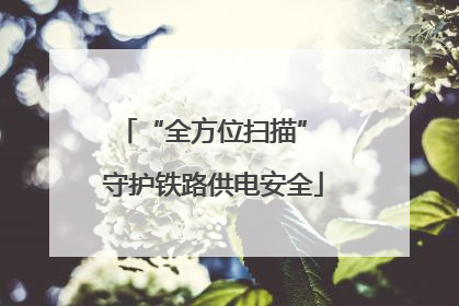 “全方位扫描” 守护铁路供电安全