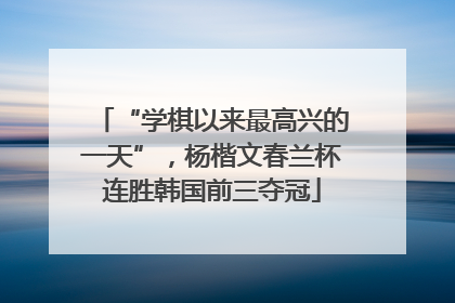“学棋以来最高兴的一天”，杨楷文春兰杯连胜韩国前三夺冠