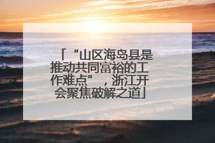 “山区海岛县是推动共同富裕的工作难点”，浙江开会聚焦破解之道
