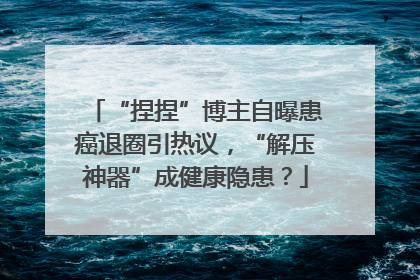“捏捏”博主自曝患癌退圈引热议，“解压神器”成健康隐患？