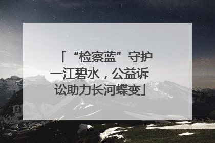 “检察蓝”守护一江碧水，公益诉讼助力长河蝶变