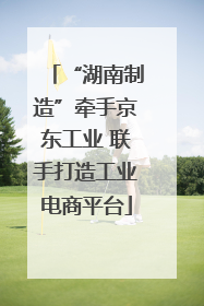 “湖南制造”牵手京东工业 联手打造工业电商平台