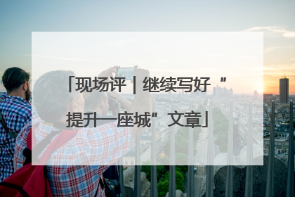 现场评｜继续写好“提升一座城”文章