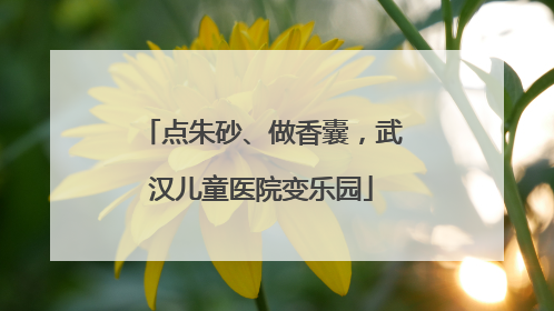 点朱砂、做香囊，武汉儿童医院变乐园