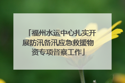 福州水运中心扎实开展防汛备汛应急救援物资专项督察工作