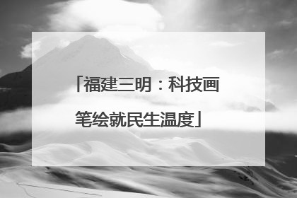 福建三明：科技画笔绘就民生温度
