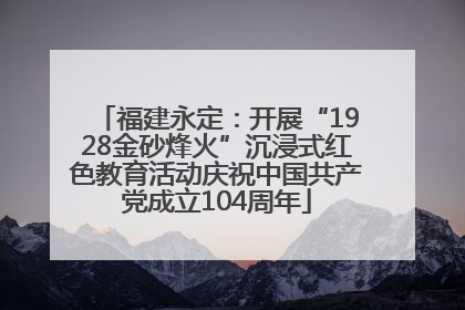 福建永定：开展“1928金砂烽火”沉浸式红色教育活动庆祝中国共产党成立104周年