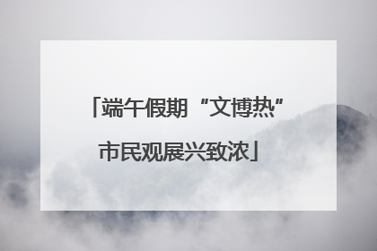 端午假期“文博热” 市民观展兴致浓