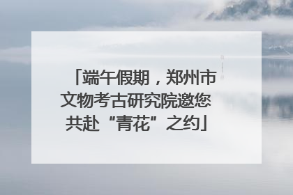 端午假期，郑州市文物考古研究院邀您共赴“青花”之约