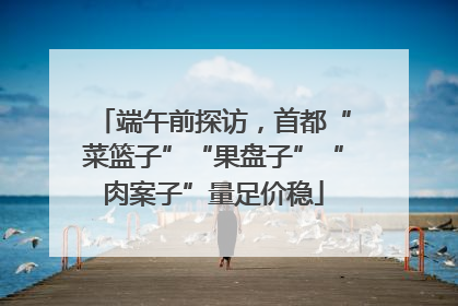 端午前探访，首都“菜篮子”“果盘子”“肉案子”量足价稳