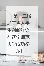 第十二届辽宁省大学生创新年会在辽宁师范大学成功举办