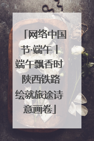 网络中国节·端午丨端午飘香时 陕西铁路绘就旅途诗意画卷
