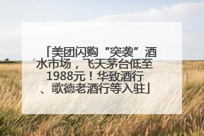 美团闪购“突袭”酒水市场，飞天茅台低至1988元！华致酒行、歌德老酒行等入驻