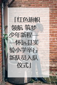 红色旗帜领航 筑梦少年新程——怀远县实验小学举行新队员入队仪式