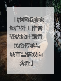 纱帽街廖家堡户外工作者驿站粽叶飘香 民俗传承与城市温情双向奔赴