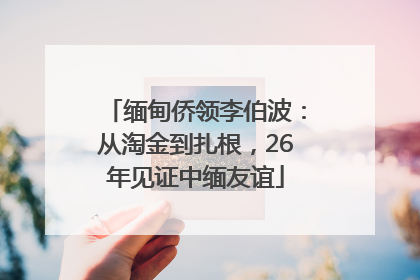 缅甸侨领李伯波：从淘金到扎根，26年见证中缅友谊