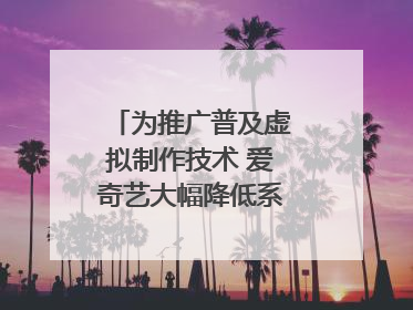 为推广普及虚拟制作技术 爱奇艺大幅降低系统使用价格