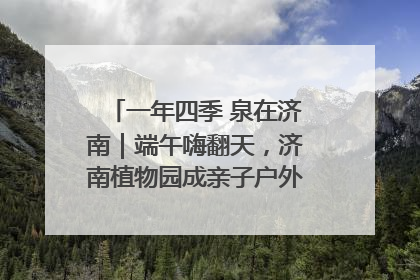 一年四季 泉在济南｜端午嗨翻天，济南植物园成亲子户外热门打卡地