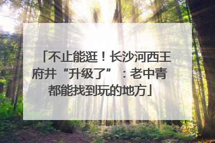 不止能逛！长沙河西王府井“升级了”：老中青都能找到玩的地方