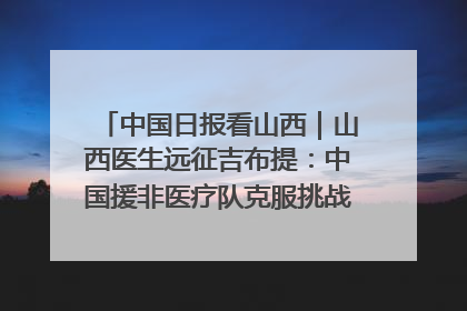 中国日报看山西｜山西医生远征吉布提：中国援非医疗队克服挑战救助非洲患者