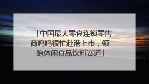 中国最大零食连锁零售商鸣鸣很忙赴港上市，领跑休闲食品饮料赛道