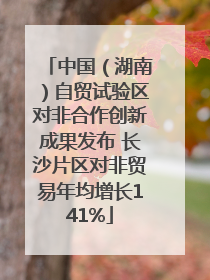 中国（湖南）自贸试验区对非合作创新成果发布 长沙片区对非贸易年均增长141%