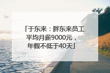 于东来：胖东来员工平均月薪9000元，年假不低于40天