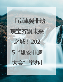 京津冀非遗瑰宝齐聚未来之城！2025“雄安非遗大会”举办