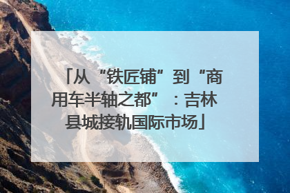 从“铁匠铺”到“商用车半轴之都”：吉林县城接轨国际市场
