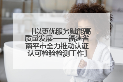 以更优服务赋能高质量发展——福建省南平市全力推动认证认可检验检测工作