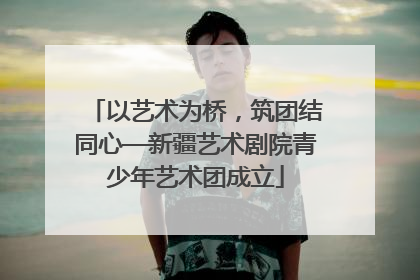 以艺术为桥，筑团结同心—新疆艺术剧院青少年艺术团成立