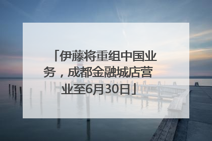 伊藤将重组中国业务，成都金融城店营业至6月30日