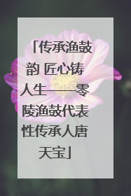 传承渔鼓韵 匠心铸人生——零陵渔鼓代表性传承人唐天宝