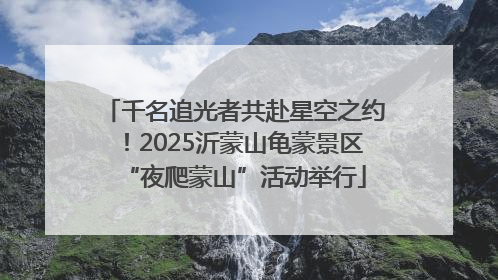 千名追光者共赴星空之约！2025沂蒙山龟蒙景区“夜爬蒙山”活动举行