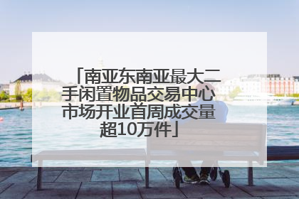 南亚东南亚最大二手闲置物品交易中心市场开业首周成交量超10万件