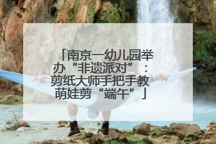 南京一幼儿园举办“非遗派对”：剪纸大师手把手教萌娃剪“端午”