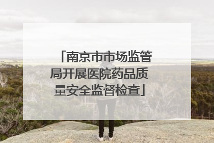南京市市场监管局开展医院药品质量安全监督检查