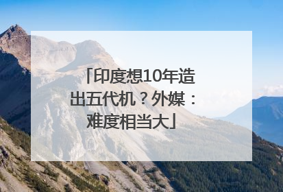 印度想10年造出五代机？外媒：难度相当大