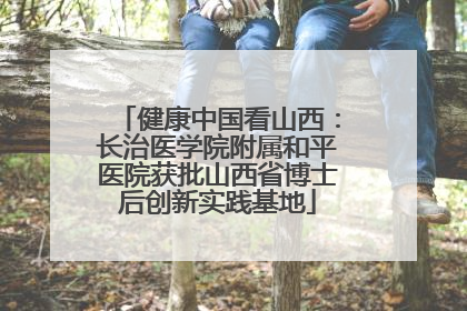 健康中国看山西：长治医学院附属和平医院获批山西省博士后创新实践基地
