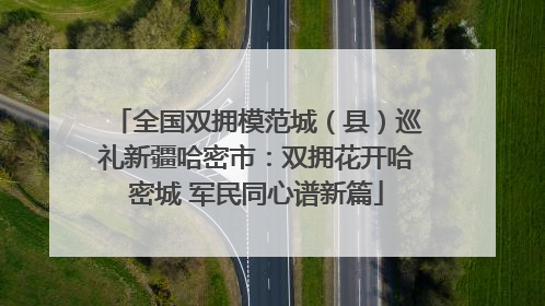 全国双拥模范城（县）巡礼新疆哈密市：双拥花开哈密城 军民同心谱新篇