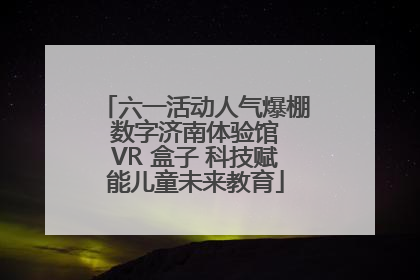 六一活动人气爆棚 数字济南体验馆 VR 盒子 科技赋能儿童未来教育