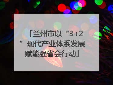 兰州市以“3+2”现代产业体系发展赋能强省会行动