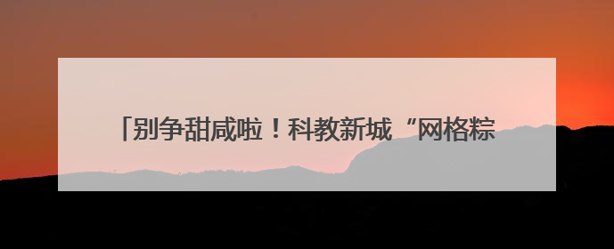 别争甜咸啦！科教新城“网格粽”竟藏着“消防与反诈秘籍”