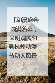 动漫盛会圆满落幕，文明观展勾勒杭州动漫节动人风景
