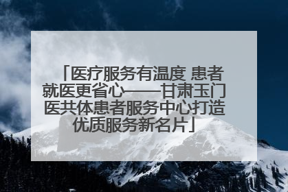 医疗服务有温度 患者就医更省心——甘肃玉门医共体患者服务中心打造优质服务新名片